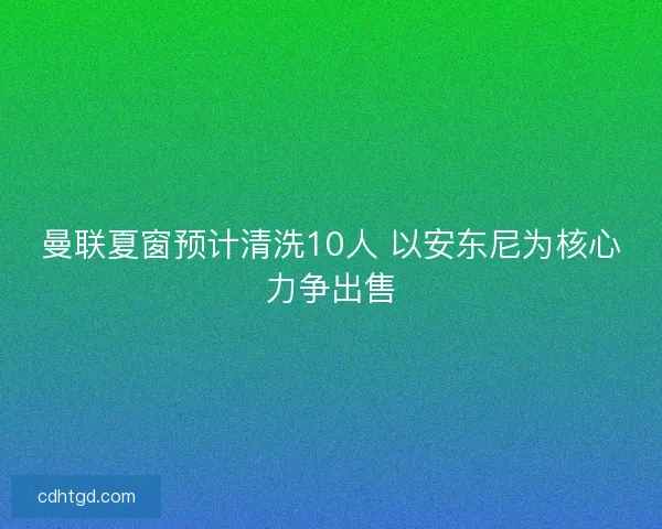 曼联夏窗预计清洗10人 以安东尼为核心力争出售