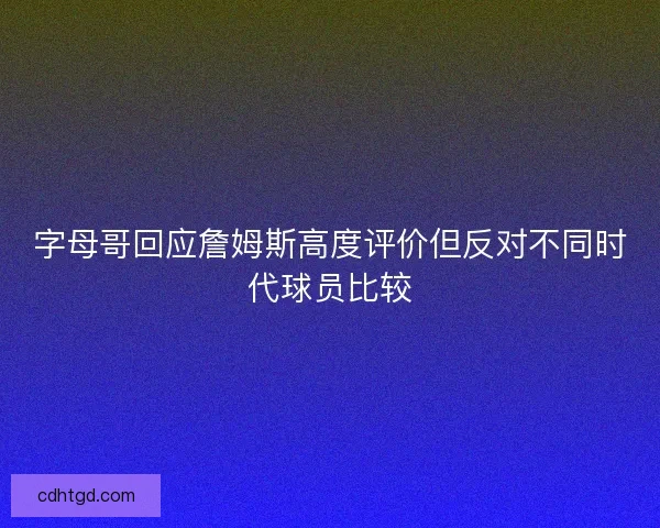 字母哥回应詹姆斯高度评价但反对不同时代球员比较