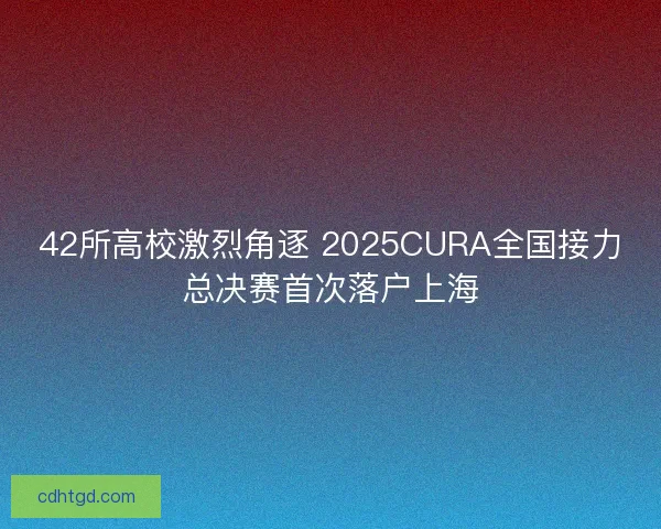 42所高校激烈角逐 2025CURA全国接力总决赛首次落户上海