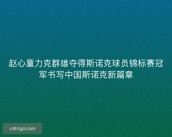 赵心童力克群雄夺得斯诺克球员锦标赛冠军书写中国斯诺克新篇章